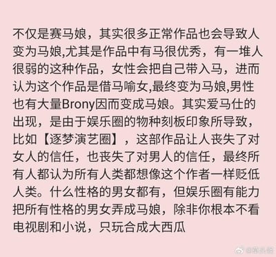 这是一段来自微博的无厘头搞笑玩梗文字，围绕‘马娘’展开吐槽：调侃诸多作品会让观众代入‘马’的身份，女性会认为作品借马喻女，男性中的Brony（《我的小马驹》粉丝群体）也会变成‘马娘’；还玩梗称‘爱马仕’的出现源于娱乐圈物种刻板印象，拿《逐梦演艺圈》举例，吐槽这部作品让人对男女都丧失信任，最后调侃只有不看影视剧、小说，只玩《合成大西瓜》才能避免变成‘马娘’，全程充满搞笑的脑洞式吐槽。