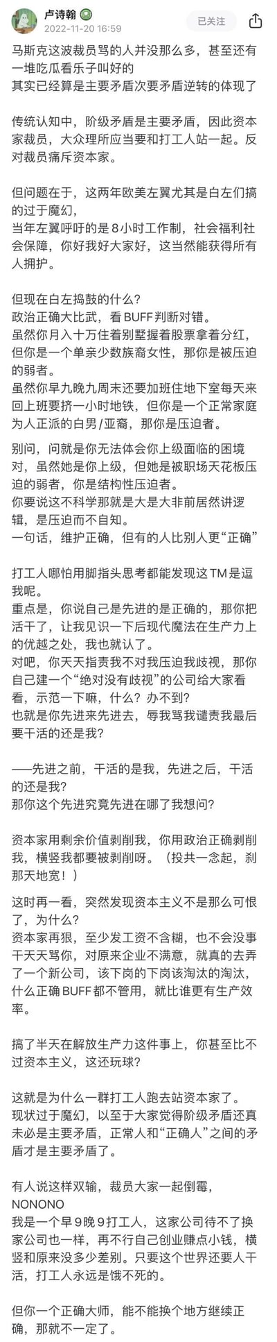 这是微博用户@卢诗翰 发布的评论长文，以马斯克裁员未遭大量指责反而有人叫好为切入点，批判欧美左翼（白左）的极端政治正确逻辑：仅以身份标签（如单亲少数族裔女性、白男/亚裔等）定义“被压迫者”与“压迫者”，完全无视实际的职场和生活处境，让普通打工人觉得被这种政治正确“剥削”，进而认为资本家的效率逻辑反而更易接受，提出当下正常人和“正确人”的矛盾已超过传统阶级矛盾的观点，文字充满讽刺与吐槽意味。