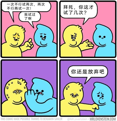 这是一则四格连环卡通漫画，讲述了反套路的鼓励剧情：第一格中，蓝色卡通角色摆出鼓励的姿态，对沮丧的黄色角色说“一次不行试两次，两次不行再试一次！”，黄色角色无奈地回应“我试过了啊”；第二格中蓝色角色摊开手，质疑黄色角色“拜托，你这才试了几次？”；第三格中黄色角色满头大汗，蓝色角色凑到他面前，似乎在确认他尝试的次数；第四格中，黄色角色崩溃地对蓝色角色说“你还是放弃吧”，蓝色角色则露出委屈的表情。漫画通过反转的对话，讽刺了那种站在道德制高点，不断要求他人坚持、却忽略他人实际付出的行为，用幽默的方式戳中了人们在被过度要求坚持时的崩溃情绪。