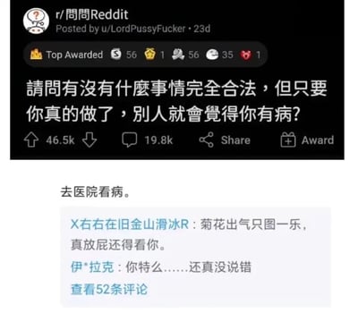 这是一张由两部分拼接而成的社交媒体截图，上半部分是国外论坛Reddit的r/問問Reddit板块的问答帖子，由用户u/LordPussyFucker发布于23天前，帖子获得46.5k点赞、19.8k评论及多个社区奖励，提问内容为“请问有没有什么事情完全合法，但只要你真的做了，别人就会觉得你有病？”；下半部分是国内社交平台针对该问题的评论区内容，最高赞回复为“去医院看病。”，下方还有两条玩梗评论，分别是“X右右在旧金山滑冰R：菊花出气只图一乐，真放屁还得看你。”和“伊*拉克：你特么……还真没说错”，并显示可查看52条评论。该内容以玩梗的方式调侃了现实中部分人对“去医院看病”这件正常合法的事存在的偏见，用幽默的方式表达了这种无奈的社会现象。