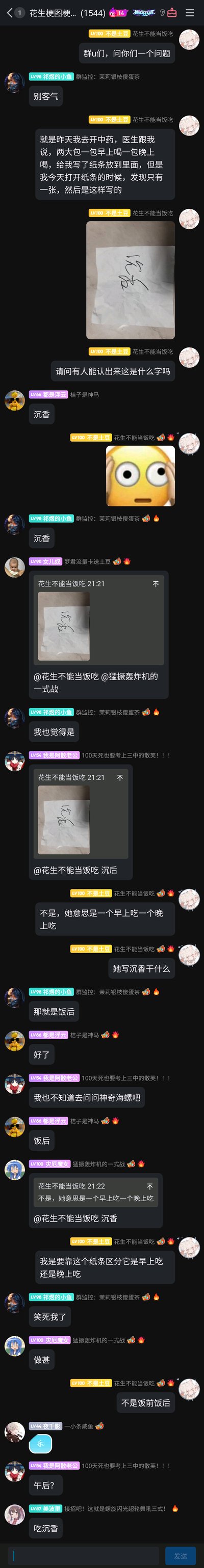 这是一段来自QQ群“花生梗图梗...(1544)”的聊天记录截图，群成员“不是土豆”分享了自己的生活小插曲：他去开中药时，医生告知两大包中药需早晚各喝一包，并写了纸条放在药里，但纸条上的手写字体过于潦草，他无法辨认，于是将纸条照片发到群里求助。群友们纷纷猜测纸条上的文字，有人认为是“沉香”，有人猜测是“饭后”，但“不是土豆”表示纸条应该是用来区分早晚服用的，内容和药名、服用时段无关，这段充满乌龙的对话引发了其他群友的调侃，整体内容充满了日常的轻松趣味，展现了网友之间的欢乐互动。