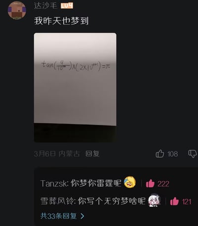 这是一张B站社区的评论区截图，LV4等级用户“达沙毛”发布评论称“我昨天也梦到”，配图是一张手写的数学公式图片，公式内容为tan(9/10^∞)乘以(2×10^(n+1))等于π，公式中出现了无穷大符号，不符合严谨的数学逻辑。该评论获108点赞，发布定位为内蒙古，发布时间为3月6日。下方有两条高赞回复：用户Tanzsk回复“你梦你雷霆呢”并搭配笑哭表情，获222点赞；用户雪葬风铃回复“你写个无穷梦啥呢”并搭配卡通疑惑表情，获121点赞，同时显示还有33条更多回复未展示，整体是网友分享离谱梦境内容被调侃的趣味互动。