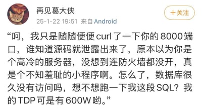 这是微博用户“再见葛大侠”发布的一条调侃内容，模拟黑客的语气吐槽某服务器存在严重安全问题：未开启防火墙，仅通过curl访问8000端口就获取到了源码，还挑衅要运行自己的SQL语句，最后用“TDP有600W”玩硬件术语梗，夸张地暗示自己的“破坏力”，整体语气戏谑又带有攻击性。
其中“TDP有600W”是玩热设计功耗的梗，用极高的设备功率来夸张表示自己的“攻击性”，属于对硬件术语的趣味化使用。