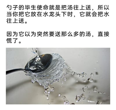 这是一则图文混排的趣味内容，上方以拟人化的脑洞文字赋予勺子“把汤往上送”的毕生使命，调侃当水龙头的水浇在勺子上时，勺子会因为要处理远超日常量的“汤”而“慌了神”；下方的实拍静态图则直观呈现了水龙头水流冲击勺子后，水向四周飞溅的场景，将日常的物理现象通过拟人化的搞笑创意包装，让普通的生活小细节变得生动有趣，充满生活化的幽默感。