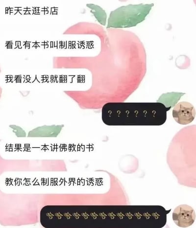这是一张带有水彩桃子背景的聊天记录静态截图，内容是一段充满趣味的乌龙对话。分享者讲述自己逛书店时，看到一本名为《制服诱惑》的书，因好奇趁无人时翻阅，结果发现这是一本佛教相关书籍，书名的实际含义是“教你怎么制服外界的诱惑”，利用了“制服诱惑”的双关含义制造出强烈的预期反差，形成笑点。回应者先是发送一串问号表达疑惑与惊讶，随后用一连串的笑声回应这个搞笑的乌龙事件，对话全程充满趣味性，通过谐音双关的方式，将容易引发暧昧联想的词汇和严肃的佛教主题结合，带来了出人意料的搞笑效果。