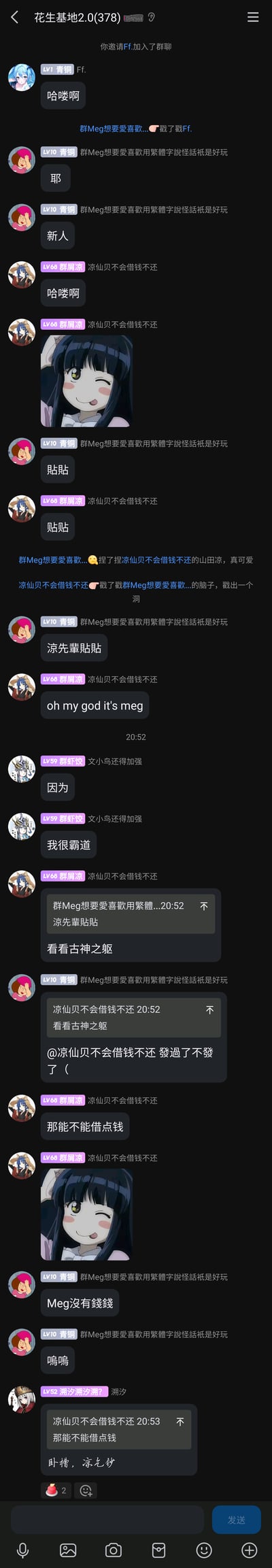 这是一张QQ群“花生基地2.0(378)”的聊天记录截图，完整记录了新成员Ff.被邀请进群后的一系列日常互动：Ff.进群后发送“哈喽啊”打招呼，群成员“群Meg想要愛喜歡用繁體字說怪話祇是好玩”通过戳一戳功能互动，并发送“耶”“新人”表示欢迎；成员“凉仙贝不会借钱不还”也发送问候语，并分享了一张眨眼吐舌的俏皮动漫女性角色表情包，随后两人互相发送“贴贴”，还通过捏一捏、戳一戳的群聊功能玩闹，氛围轻松亲昵。之后成员“群虾饺”突然发言“因为”“我很霸道”，画风跳脱；凉仙贝发送“看看古神之躯”，Meg回复表示自己状态不对，凉仙贝随即开玩笑式地提出“那能不能借点钱”，Meg以“Meg没有錢錢”“嗚嗚”回应，最后成员“潮汐潮汐潮？”调侃凉仙贝为“凉乞讨”，将玩笑氛围推向高潮。整个群聊充满好友间的随性调侃与轻松互动，展现了私人社交群的日常欢乐氛围。
