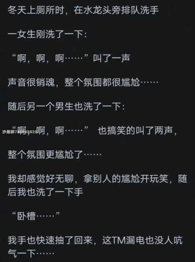 这是一则以纯文字呈现的生活搞笑段子，讲述了冬天在厕所洗手时的尴尬连锁事件：女生因水龙头漏电发出销魂叫声，让现场氛围陷入尴尬；男生试图模仿女生的叫声来缓解尴尬，结果让氛围变得更尴尬；最后“我”洗手时才发现是水龙头漏电，瞬间明白前两人反应的缘由，反转的剧情制造出强烈的搞笑效果。整个段子没有双关、谐音梗，完全通过误会和反转来营造笑点。