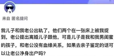 这是一张网络匿名提问的截图，内容讲述了极其反转的家庭狗血事件：提问者捉奸时发现丈夫与自己的儿子发生不伦关系，丈夫提出离婚并要求儿子抚养权，但儿子实际是提问者与男闺蜜所生，和丈夫没有血缘关系，提问者因此询问，若进行亲子鉴定，是否能让丈夫净身出户。整个事件包含多重伦理反转，情节极端离谱，无谐音梗、双关等内容。