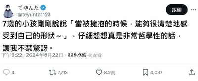 这是一张X（原推特）平台的用户推文截图，认证用户てゆんた（@teyunta1123）分享了一段7岁孩子的童真发言：「当被拥抱的时候，能够很清楚地感受到自己的形状～」，博主认为这句话充满哲学性，对此感到十分惊讶。该推文发布于2024年6月22日晚9:22，获得了229.9万次查看，8.2万点赞、7713次转发、4037次收藏以及4条评论。孩子的发言用纯粹的视角描述了被拥抱时的独特感受，这种充满想象力又暗含哲学思考的表达，温暖治愈，戳中了网友的内心，因此获得了大量的互动与关注。