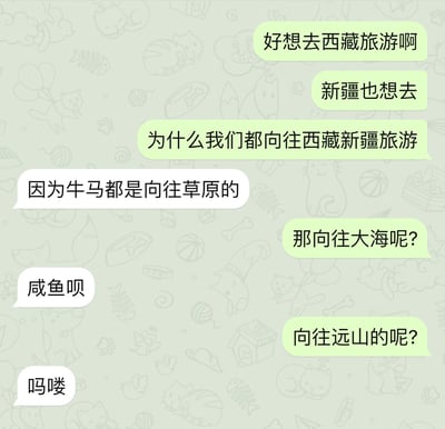这是一张手机聊天记录截图，背景为淡绿色，布满猫咪、鱼骨、毛线球、爪印等卡通线稿暗纹。对话采用左右气泡形式：右侧绿色气泡的用户先表达“好想去西藏旅游啊”“新疆也想去”，并疑惑“为什么我们都向往西藏新疆旅游”；左侧白色气泡的用户回答“因为牛马都是向往草原的”。随后提问者继续追问“那向往大海呢？”，回答“咸鱼呗”；再问“向往远山的呢？”，回答“吗喽”。笑点在于用动物栖息地与网络流行语做对应双关：西藏、新疆多草原，而“牛马”本是牛和马，网络上用来比喻像牲畜一样辛苦干活的打工人；大海里有“咸鱼”，网络上比喻躺平、缺乏干劲的人；远山里有猴子，“吗喽”是广西方言中“猴子”的发音，近年成为打工人自嘲的热门梗。三句回答层层递进，把对远方的浪漫向往全部解构为当代年轻人的身份自嘲，形成荒诞又扎心的喜剧效果。