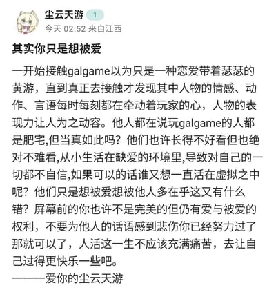 这是一段来自社交媒体用户「尘云天游」的走心长文，围绕Galgame玩家群体展开深度共情：
1. 作者最初误以为Galgame是带情色元素的恋爱游戏，实际接触后被作品中人物的情感表现力深深打动；
2. 反驳了「玩Galgame的都是肥宅」的刻板印象，指出这类玩家多成长在缺爱环境，因自我不自信才在虚拟世界中寻求被爱与在乎；
3. 最后鼓励屏幕前的所有人，每个人都拥有爱与被爱的权利，不必因他人的评价悲伤，要努力让自己过得更快乐。
内容无双关、谐音梗或暗示类表达，全程是充满共情的暖心感悟。