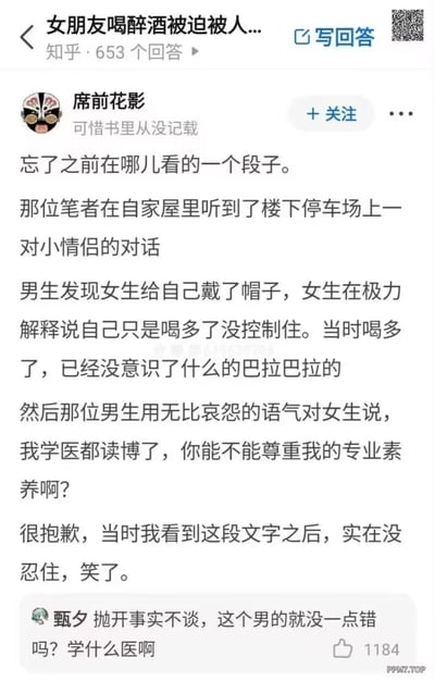 这是知乎平台上针对“女朋友喝醉酒被迫被人...”问题的回答截图，答主「席前花影」分享了一个网络段子：某作者在自家听到楼下停车场的情侣对话，男生发现女生出轨（给自己“戴帽子”），女生以“喝多失去意识、没控制住”为借口辩解，男生则用哀怨的语气吐槽“我学医都读博了，你能不能尊重我的专业素养啊”，戳破女生的烂借口。答主表示看到这段内容忍不住笑了。评论区用户「甄夕」的高赞评论“抛开事实不谈，这个男的就没一点错吗？学什么医啊”，进一步用戏谑的方式玩梗，整体内容以搞笑吐槽的方式调侃出轨的荒诞借口。