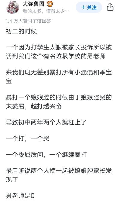 这是知乎用户「大弥鲁图」的一条高赞回答截图，讲述了一段荒诞离谱的校园往事：初二时，一名因体罚学生过狠被投诉而转至「垃圾学校」的男老师，到班级后无差别暴打所有学生，在体罚一位娘娘腔学生时，因对方哭得委屈反而越打越兴奋，之后两年里两人持续「杠上」，一个体罚一个哭，最后两人竟发展成恋人关系，还被学生家长发现，回答末尾还补充男老师是0。这条回答凭借反转拉满的离谱剧情获得1.4万赞同，充满戏剧性和荒诞感。