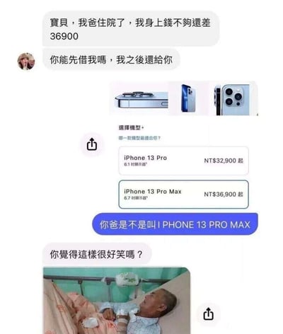 这是一组揭穿借钱套路的聊天记录截图：首先一名用户以“父亲住院，还差36900元”为由向对方借钱，同时附带了iPhone 13系列的售价截图，其中iPhone 13 Pro Max的起售价恰好为NT$36,900，与借钱金额完全一致；被借钱的用户立刻识破套路，回复“你爸是不是叫IPHONE 13 PRO MAX”，直接戳破对方是想借钱买手机而非家人真的生病；借钱的用户质问对方“你觉得这样很好笑吗？”，还附带了一张老人躺在病床上的图片，试图伪装成家人真的住院的样子，整个对话充满了讽刺感，调侃了用虚假理由满足自身消费欲的行为。