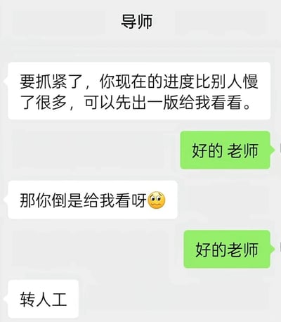 这是一张模拟常用社交软件聊天界面的聊天记录截图，对话双方为导师和其学生：导师首先告知学生项目进度落后于其他人，要求学生先出一版成果供自己查看，学生仅回复“好的 老师”；之后导师见学生没有提交内容再次催促，学生仍然只回复“好的老师”，导师见状调侃学生像是自动回复的AI客服，最后发消息要求“转人工”，整体内容幽默地讽刺了部分学生面对导师催促时只会机械回应、不落实行动的状态，很容易引发学生群体的共鸣。