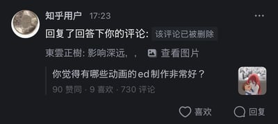 这是一张知乎平台的深色模式消息通知截图，显示用户在17:23收到了“知乎用户”的回复通知，提示用户此前在一个动画相关问题下的评论已被删除，对方的回复内容为“東雲正樹: 影响深远，，”并附带一张可查看的图片。该问题为「你觉得有哪些动画的ed制作非常好？」，目前获得90赞同、9喜欢、730条评论，右下角配有动画《堀与宫村》的角色头像，通知界面底部设有“喜欢”和“回复”交互按钮。
针对图中的问题，推荐一些制作出色的动画ED：《堀与宫村》的ED《君じゃなきゃダメみたい》，画面与剧情紧密呼应，将角色间的细腻情感展现得淋漓尽致；《进击的巨人》最终季ED《恶魔之子》，画面充满隐喻色彩，完美贴合作品的沉重主题；《孤独摇滚！》的ED《Distortion!!》，画风活泼跳脱，和动画的轻松风格高度契合；《四月是你的谎言》的ED《オレンジ》，画面细腻温柔，传递出青春时期的遗憾与温暖感。
