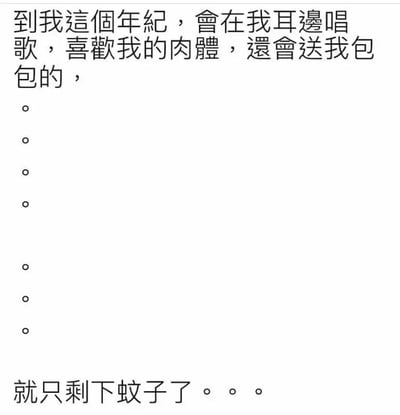 这是一张纯文字形式的搞笑自嘲图片，采用悬念式的文案结构，以第一视角的口吻开篇，描述“到我这个年纪，会在我耳边唱歌，喜欢我的肉体，还会送我包包的”这类看似浪漫或被关注的场景，随后用多行单独的句号制造停顿，拉长悬念，最后揭晓反转答案“就只剩下蚊子了。。。”。文案巧妙地将蚊子在耳边嗡嗡作响比作“唱歌”，叮咬皮肤留下的红肿包块比作“喜欢肉体”和“送包包”，用自嘲的方式调侃随着年纪增长，生活中能带来这类特殊“关注”的只剩令人烦恼的蚊子，既贴合日常被蚊子叮咬的生活经历，又充满幽默反差感，容易引发网友的共鸣。