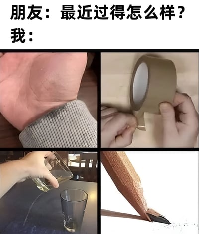 图片上方有两行文字“朋友：最近过得怎么样？我：”，下方是四宫格拼接的实拍图片。左上为一只手腕处泛红、似有勒痕或压痕的手；右上为两只手正在用胶带粘贴物体的场景；左下为一只手将液体倒入玻璃杯中；右下为一支笔尖断裂、木屑散落的铅笔。通过这组看似不相关的日常混乱画面，幽默地表达了“虽然表面上可能说还好，但实际上生活一团糟”的自嘲情绪，用视觉语言替代了直接回答。
