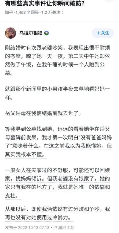 这是知乎用户「乌拉尔银狼」在问答「有哪些真实事件让你瞬间破防？」下的回答，分享了自己的真实婚姻经历：刚结婚时他和妻子吵架后使用冷暴力，晾了妻子一天一夜，却发现妻子在他午睡时跑到已故岳父母的公墓发呆。这时他才醒悟，妻子在结婚前就失去了父母，没有娘家可回，自己是她唯一的依靠和支柱。从此之后，即便两人再有争吵，他也再也没有对妻子使用过冷暴力。整个回答充满了愧疚与醒悟，字里行间流露着对妻子的疼惜，戳中了很多人对婚姻与责任的共情点。