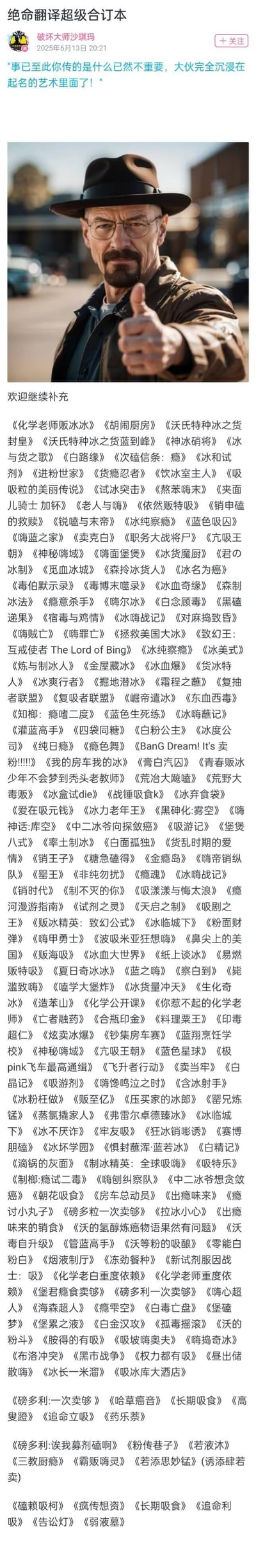 这是一张微博用户发布的图文内容，顶部是AI生成的《绝命毒师》主角沃尔特·怀特（老白）竖拇指的形象，配文表示网友们沉迷于给老白的「贩冰」行为创作谐音梗名称，下方是一大串将知名影视、动漫、书籍等作品名称进行谐音改编的搞笑名字合集，所有名称都结合了老白制作贩卖冰毒的剧情和化学老师的身份，充满玩梗趣味，还欢迎网友继续补充。
谐音梗说明：所有名称均替换原作品名称中的词汇为「冰」「毒」「磕」「吸」「制冰」等和老白剧情相关的元素，例如将《冰与火之歌》改为《冰与货之歌》，《肖申克的救赎》改为《销申磕的救赎》，玩梗密集，笑点十足。