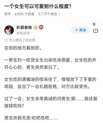 这是知乎问题「一个女生可以可爱到什么程度？」下的高赞回答，答主搬运了一则温馨又搞笑的小故事：男生约吃货女生吃肯德基，女生正开心进食时男生突然表白，女生满嘴油愣住，放下鸡翅礼貌拒绝男生后，又一脸真诚地询问男生自己能不能继续吃，男生无奈同意。这个细节将女生的吃货属性与软萌可爱感拉满，让人忍俊不禁。