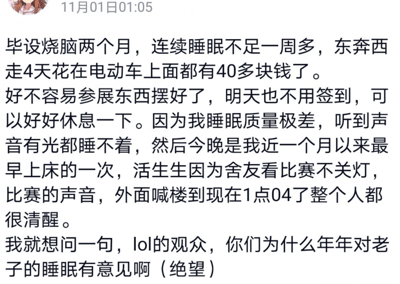 这是一张社交媒体动态截图，发布于11月01日01:05。发布者是一名正在完成毕设的学生，他在动态中吐槽自己为毕设辛苦忙碌了两个月，连续一周多睡眠不足，四天里光是电动车出行就花费了40多块钱。好不容易把毕设参展的物品布置完成，第二天也不用签到，终于能好好休息，而自己睡眠质量极差，一点声音和光线都无法忍受，今晚还是近一个月来最早一次上床，却被舍友观看LOL比赛时的灯光、比赛声音，以及外面喊楼的声音吵到凌晨1点04分还完全清醒，最后他带着绝望的情绪质问LOL观众为什么年年影响自己的睡眠。这是发布者的情绪宣泄，LOL观众并非有意针对他影响睡眠，主要是舍友在观看比赛时没有顾及到他的休息需求，同时外面的喊楼声也是不可控的外界干扰，建议可以和舍友友好沟通，让其在观看比赛时尽量降低音量、关闭灯光，也可以准备耳塞、遮光眼罩等物品来提升睡眠的抗干扰能力。