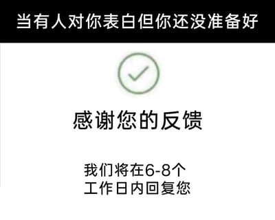 这是一张充满趣味的网络梗图，顶部黑色栏的文字“当有人对你表白但你还没准备好”点明了使用场景，下方模仿了互联网平台或企业处理用户反馈的界面样式：带有一个绿色的对勾图标，接着是“感谢您的反馈”的字样，最后是客服话术里常见的“我们将在6-8个工作日内回复您”。图中将他人的表白类比为用户提交的反馈，用官方、延迟回复的职场话术来委婉表达自己尚未准备好回应表白的态度，既避免了直接拒绝或立刻回应的尴尬，又给自己留出了缓冲和准备的时间，通过场景的错位和话术的套用制造出强烈的反差感，十分幽默地调侃了情感中需要暂缓回应的两难时刻。