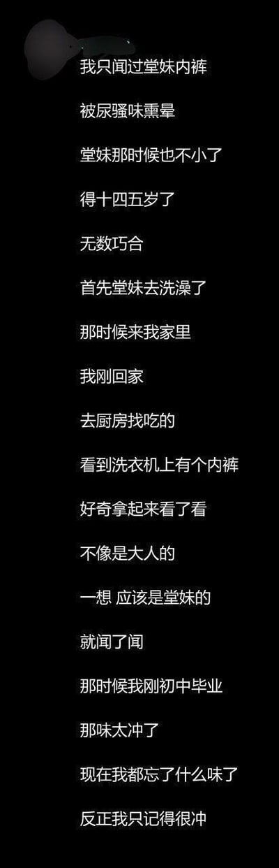 这是一张竖屏纯文字图，以黑色背景搭配白色文字的形式，用第一人称视角讲述了一段尴尬的个人经历：刚初中毕业的作者，在堂妹来家中洗澡时，回家去厨房找吃的，发现洗衣机上有一条看起来不属于大人的内裤，猜测是堂妹的后出于好奇拿起来闻，结果被浓烈的尿骚味熏晕。如今作者已经记不清具体的气味，只记得味道十分冲人。文字排版简洁直白，用平实的语言讲述了这段社死又带有滑稽感的往事，容易引发网友的调侃与共鸣。
