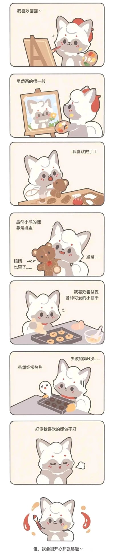 这是一组竖版的治愈系卡通连环漫画，主角是一只头顶带有红色毛发的灰白小狐狸。漫画通过8个连贯的场景，展现小狐狸的日常爱好尝试：首先它开心地画画，却画出了很一般的自画像；接着它投入地制作手工小熊玩偶，结果小熊的腿和眼睛都缝歪了，露出尴尬的表情；之后它尝试烤可爱的小饼干，却多次烤焦，经历了第N次失败；小狐狸因此垂头丧气，觉得自己喜欢的事都做不好，但最后它重新振作，拿起画笔，释然地觉得只要开心就足够了。整体画面风格软萌可爱，传递出不必纠结结果，享受爱好过程的积极治愈的生活态度。
