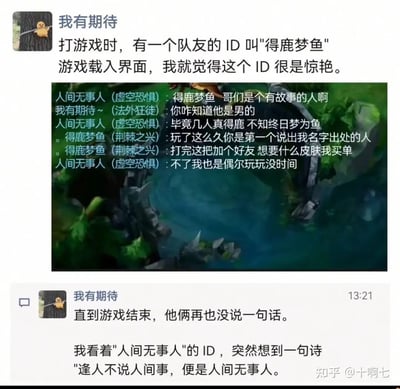 这是一段来自知乎的用户分享内容，用户“我有期待”讲述了自己在《英雄联盟》游戏中的一次有趣经历：在游戏载入阶段，他就被队友“得鹿梦鱼”的ID惊艳到，游戏对局中，另一位队友“人间无事人”直接点出该ID的典故“毕竟几人真得鹿，不知终日梦为鱼”，“得鹿梦鱼”表示对方是这么久以来第一个认出自己ID出处的人，提出打完游戏加好友并为对方赠送任意皮肤，却被“人间无事人”以自己只是偶尔玩、没时间为由拒绝。之后直到游戏结束，两人都没有再交流。最后“我有期待”也联想到“人间无事人”这个ID的出处——唐代杜荀鹤《赠质上人》中的“逢人不说人间事，便是人间无事人”，恰好呼应了该玩家拒绝社交、淡然的态度，整个互动充满了文学典故带来的共鸣感，又因戛然而止的对话增添了一丝趣味。