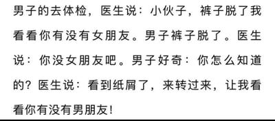 这是一则纯文字的搞笑段子，内容围绕男子体检展开：男子前往体检时，医生让他脱裤子来判断他是否有女朋友，在男子照做后，医生以看到纸屑为由判定他没有女朋友，紧接着又让男子转过来，调侃着要判断他有没有男朋友。段子通过医生两次出其不意的提问制造反转笑点，第一次的纸屑暗示男子单身，只能自行解决生理需求，第二次的提问则玩了性别取向的梗，用荒诞的转折达到搞笑效果。