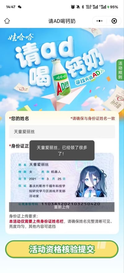 这张图片是一张模仿AD钙奶线上活动页面的梗图，主要讲述“请AD喝钙奶”活动中有人上传了虚拟人物（天童爱丽丝）的身份信息作为参与资格，带有趣味性和网络调侃意味。页面顶部有醒目的“娃哈哈请ad喝钙奶，寻找天选ad人”宣传字样，并配有钙奶瓶及飞扬的钙奶包装。下方是实名认证提示，但上传的图片展示了一个动漫虚拟角色的身份证，名字为“天童爱丽丝”。弹窗文字“天童爱丽丝，已经领了很多了！”表示此号已多次参加活动，暗示虚拟人物扒号蹭活动资格。
本图是由真实互联网活动页面合成，将二次元元素与真实活动结合形成幽默效果，包含网络梗和饭圈二创氛围。
谐音梗/双关点：无明显谐音，但虚拟角色造梗有戏谑含义。