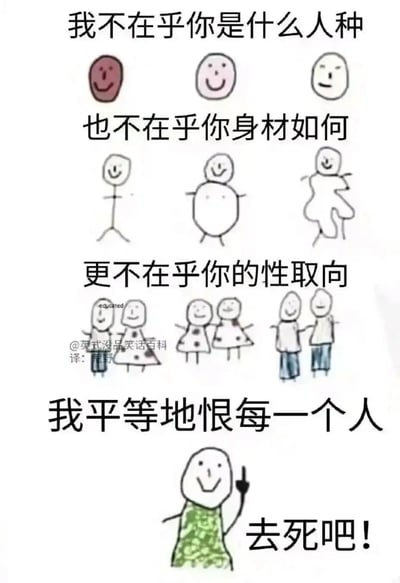 这是一张走反转折风格的搞笑涂鸦梗图，整体由简笔画和文字搭配组成，分为四个递进部分：第一部分用不同肤色的简笔小人对应文案“我不在乎你是什么人种”；第二部分用瘦、胖、畸形三种不同体型的简笔小人对应“也不在乎你身材如何”；第三部分用男女、女女、男男三组牵手的简笔小人对应“更不在乎你的性取向”；最后一部分用一个面带微笑、竖大拇指的简笔小人，搭配文案“我平等地恨每一个人”“去死吧！”，形成强烈的反转效果，用夸张的“平等仇恨”制造黑色幽默，传递出戏谑的厌世情绪，属于没品笑话类的搞笑内容。