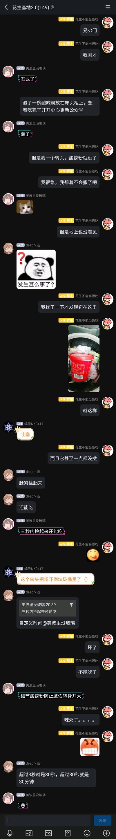 这是QQ群“花生基地2.0”里的一段聊天记录截图，群主“花生不能当饭吃”在群里分享自己的倒霉趣事：泡好的酸辣粉放在床头柜，转头就找不到了，以为撒了结果发现掉进了垃圾桶里，而且酸辣粉一点都没撒出来。群友们纷纷调侃，有人说“一秒内捡起来还能吃”，有人玩梗“自定义时间”，还有人延伸出“超过3秒就是30秒”的搞笑说法，最后群主表示酸辣粉不能吃了，还发了抓狂的表情包，整个群聊氛围轻松搞笑，充满了朋友间的趣味互动。