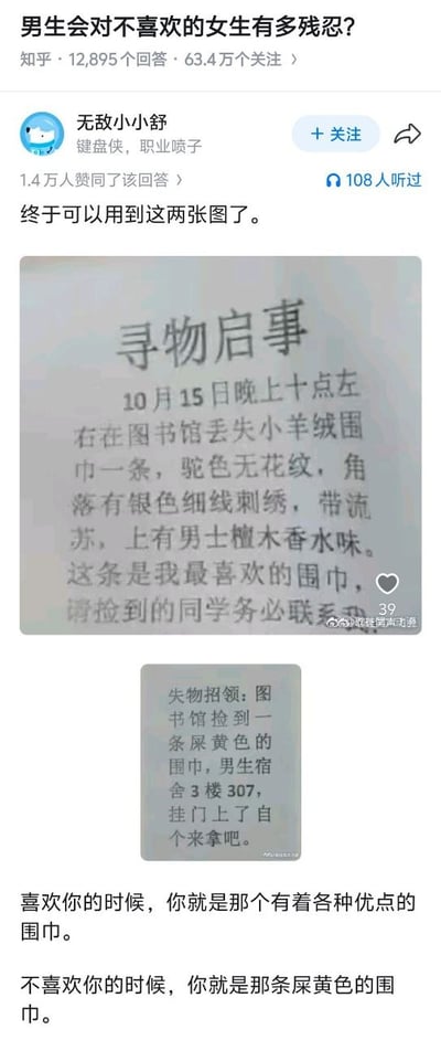 这是一张知乎问答的截图，原问题为「男生会对不喜欢的女生有多残忍？」，该问题共有12895个回答、63.4万关注。答主「无敌小小舒」的回答获得1.4万赞同，内容首先配了两张告示图：第一张是女生发布的寻物启事，称10月15日晚十点左右在图书馆丢失了一条自己最喜爱的小羊绒围巾，详细描述围巾为驼色无花纹、角落有银色细线刺绣带流苏、还带有男士檀木香水味，语气十分珍视；第二张是捡到围巾的男生发布的失物招领，仅直白表述捡到一条屎黄色的围巾，放在男生宿舍3楼307的门上让失主自己来取，描述非常直白敷衍。答主最后配文总结：「喜欢你的时候，你就是那个有着各种优点的围巾。不喜欢你的时候，你就是那条屎黄色的围巾。」，用同一条围巾在不同人眼里的描述差异，形象调侃了男生面对有好感和无好感的女性时截然不同的态度反差。