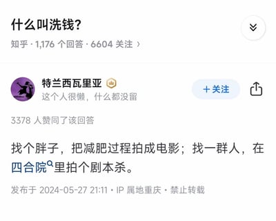 这是知乎平台上「什么叫洗钱？」问题下的一条高赞搞笑回答，获得了3378人赞同。回答运用谐音梗玩文字游戏，用虚构合法项目的方式调侃洗钱的本质：
1. 找胖子拍减肥电影：「减肥」谐音「减费」，拍电影属于文化产业项目，暗合洗钱通过虚构文化项目走账的逻辑；
2. 四合院拍剧本杀：「四合院」关联「私活源」，「剧本杀」谐音「剧本煞」，指代通过虚构线下娱乐项目来洗白非法资金，用轻松搞笑的方式拆解了洗钱的核心是将非法资金通过看似合法的业务流程合法化。