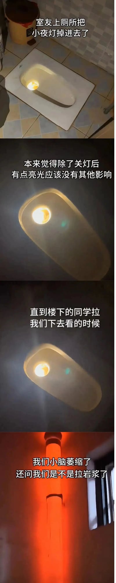 这是一组由四张图组成的连环趣事图文，记录了宿舍里的搞笑日常：第一张图展示宿舍卫生间的蹲坑内掉进了一个亮着的小夜灯；第二张图呈现关灯后，蹲坑透出小夜灯的暖黄色亮光；第三张图依旧是蹲坑的亮光视角；第四张图则是楼下的下水管道被蹲坑内的小夜灯从内部照亮，呈现出类似岩浆的红色。配文完整讲述了事件经过：室友不小心把小夜灯掉进蹲坑，一开始以为只是有点亮光没有其他影响，直到楼下同学找来，看到被照亮的管道误以为他们拉了岩浆，让当事人既尴尬又觉得好笑。