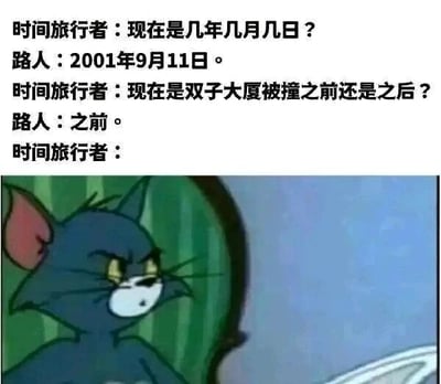 这是一张图文混排的改编梗图，上半部分为原创文字对话：时间旅行者向路人询问当前日期，得知是2001年9月11日，且此时双子大厦还未遭遇撞击，对话的最后没有给出时间旅行者的回应；下半部分是截取自动画《猫和老鼠》的汤姆猫画面，汤姆猫表情严肃凝重，眼神中带着纠结与无力感，这个画面被用来隐喻时间旅行者得知真相后的复杂心态——他知晓即将发生的重大悲剧，却陷入了是否干预、能否改变历史的两难困境，用卡通形象的反应来幽默又贴切地烘托出那种无力、纠结的情绪。