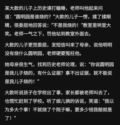 这是一则纯文字幽默段子，内容围绕历史课上的乌龙事件展开：大款的儿子在历史课打瞌睡，被老师提问“圆明园是谁烧的”，儿子误解为老师指责自己烧毁圆明园，委屈辩解并叫来母亲。母亲护子心切，找到老师论理，要求拿出儿子烧圆明园的证据。大款得知后，更是财大气粗地表示烧毁院子赔钱即可。全家因缺乏历史常识，误解了历史问题，闹出荒诞笑话，既制造了喜剧效果，也讽刺了部分群体历史常识匮乏以及有钱人试图用钱解决一切的心态。