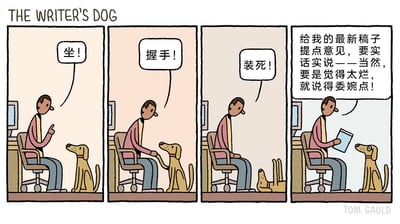这是由Tom Gauld创作的四格连环卡通漫画，标题为《作家的狗》。漫画前三格依次展示了作家在书桌前训练自己的狗狗：第一格作家发出“坐！”的指令，狗狗立刻坐下；第二格作家要求“握手！”，狗狗伸出爪子与作家握手；第三格作家指令“装死！”，狗狗立刻躺倒在地装死，完美完成所有训练动作。第四格中，作家手持自己的最新稿子，对狗狗说“给我的最新稿子提点意见，要实话实说——当然，要是觉得太烂，就说得委婉点！”，此时狗狗端正坐着，没有做出任何之前的训练动作，用这种“委婉”的方式表达了对稿子的负面评价，通过训练指令和评价请求的反差，用幽默的手法调侃了创作者寻求作品评价时的微妙心态，以及面对负面评价时的自我安慰。