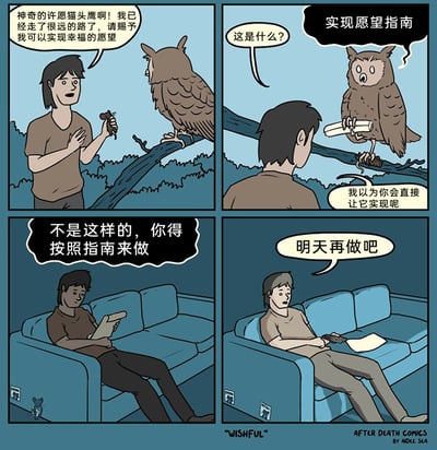 这是一则四格连环幽默漫画：第一格中，一名男子满怀期待地找到传说中的许愿猫头鹰，拿着小祭品请求对方赐予自己实现幸福的愿望；第二格，猫头鹰递出一卷“实现愿望指南”，男子疑惑地询问，同时表示自己以为会直接实现愿望；第三格，男子回到家坐在沙发上看着指南，脑海里回想着猫头鹰的要求——必须按照指南来做才能实现愿望；第四格，男子将指南扔在一旁，拿着遥控器，懈怠地想着“明天再做吧”。漫画通过这个故事，讽刺了人们普遍存在的拖延症：即便有了实现目标的明确方法，也会因为懒惰和拖延心态，迟迟不肯行动，最终让愿望停留在想法阶段。