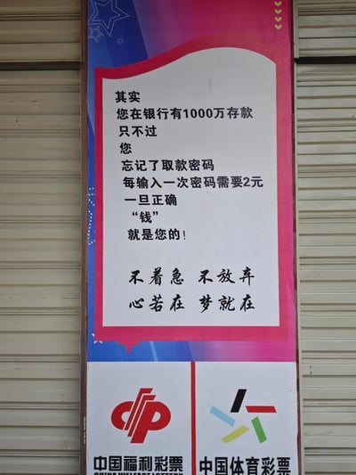 这是一张张贴在卷帘门前的线下彩票宣传海报，整体为竖版构图，分为上下两个区域。上半区域以幽默类比的文案打造接地气的宣传话术：虚构「用户在银行有1000万存款但忘记取款密码，每次输入密码需花费2元，输入正确即可取回存款」的场景，将购买2元彩票的行为类比为尝试输入密码，将中得大奖类比为取回千万存款，以此消解彩民对中奖难度的顾虑；同时搭配「不着急 不放弃 心若在 梦就在」的励志标语，传递坚持就有希望的理念。下半区域并列展示中国福利彩票与中国体育彩票的官方标识及全称，明确海报的所属主体，清晰告知路人这是彩票销售门店的宣传物料。
