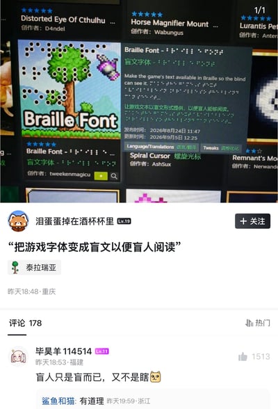 这是一张竖版社交媒体截图，整体分为上下两部分。上半部分拍摄或截取了《泰拉瑞亚》Steam创意工坊页面，中央是名为“Braille Font”的盲文字体模组。缩略图使用《泰拉瑞亚》标志性的像素树木、草地和远山，但画面上叠加了许多黑色盲文凸点图案；标题为醒目的白色“Braille Font”。模组英文说明称“Make the game's text available in Braille so the blind can see it.”，中文说明为“让游戏文本以盲文形式提供，以便盲人能够阅读。”页面还显示创作者为tweenenmagicu、五星评分、发布时间2026年8月24日、更新时间2026年9月5日，以及语言/翻译、调整优化等分类。周围还能看到其他《泰拉瑞亚》模组，如Distorted Eye Of Cthulhu、Horse Magnifier Mount、Spiral Cursor等。下半部分是一条疑似哔哩哔哩动态，用户“泪蛋蛋掉在酒杯杯里”等级为Lv.19，正文引用“把游戏字体变成盲文以便盲人阅读”，并带有《泰拉瑞亚》话题标签，定位显示重庆，发布时间为昨天18:48。下方评论区共有178条评论，热门评论由“毕昊羊114514”发布，内容为“盲人只是盲而已，又不是瞎🐱”，获1513个赞；另有用户“鲨鱼和猫”回复“有道理”。笑点在于：盲文本质上是靠触觉阅读的文字，单纯把屏幕上的游戏字体换成可视的盲文点位，并不能让视障玩家通过普通屏幕阅读；模组名义上是无障碍设计，实际效果却自相矛盾。评论用“盲”和“瞎”做近义、夸张的文字游戏，讽刺这种设计没有真正理解盲人需求。结合X.com原标题“我的毕业设计be like”，发帖者 likely 是在调侃某些毕业设计或方案只做表面概念，缺乏实际可用性。