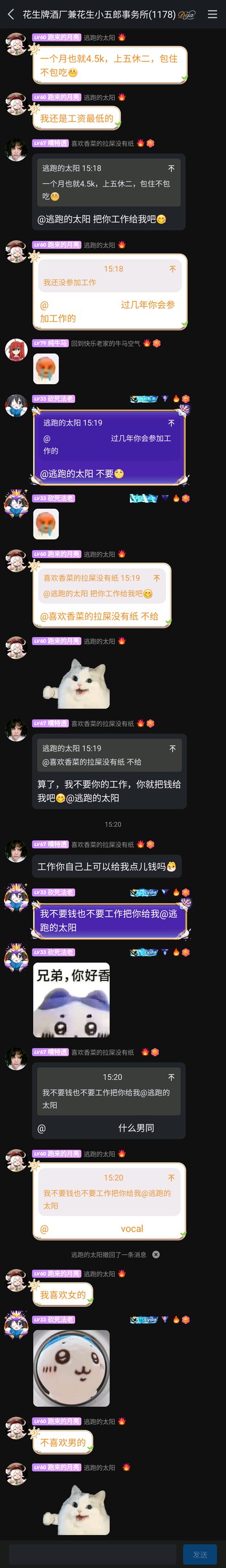 这是QQ群“花生牌酒厂兼花生小五郎事务所(1178)”的聊天记录截图。群成员“跑来的月亮（逃跑的太阳）”先以假设的语气提到一份月薪4.5k、上五休二、包住不包吃的工作，还戏称自己是工资最低的，随后说明自己还没参加工作。群友“噗特透（喜欢香菜的拉屎没有纸）”先是想要这份工作，被拒绝后转而索要工资；接着群友“砍死法老”开玩笑表示不要工作和钱，想要“逃跑的太阳”本人，引发“男同”的调侃。最后“逃跑的太阳”直白表明自己喜欢女生、不喜欢男生，整个对话充满群友间的轻松趣味，穿插多个搞笑表情包烘托氛围，是典型的网友日常闲聊场景。