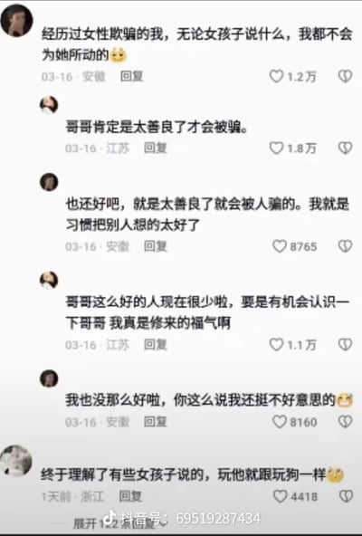 这是一段抖音评论区的互动截图：
1. 安徽用户先发言称自己被女性欺骗过，现在无论女生说什么都不会动心；
2. 江苏用户夸赞他是因为太善良才被骗，该用户立刻认同，说自己习惯把别人想太好；
3. 江苏用户继续夸赞他是难得的好人，他又不好意思地谦虚起来；
4. 最后一条浙江用户的评论吐槽他“玩他就跟玩狗一样”，戳破他嘴上说不动心，实则经不住夸赞的前后反差，充满讽刺和搞笑感。