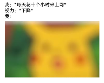 这是一张调侃过度上网影响视力的搞笑梗图，整体采用图文混排的形式。上方的文字对话构建了情景：“我”自述每天花十个小时上网，“视力”回应“下降”，最后“我”对应的内容是一张完全模糊化的皮卡丘图像，用视觉效果直观地模拟出视力下降后看东西模糊不清的状态，借助大众熟悉的皮卡丘形象，让观者更容易产生共鸣，生动地调侃了当代人因长时间上网用眼过度导致视力受损的普遍现象。