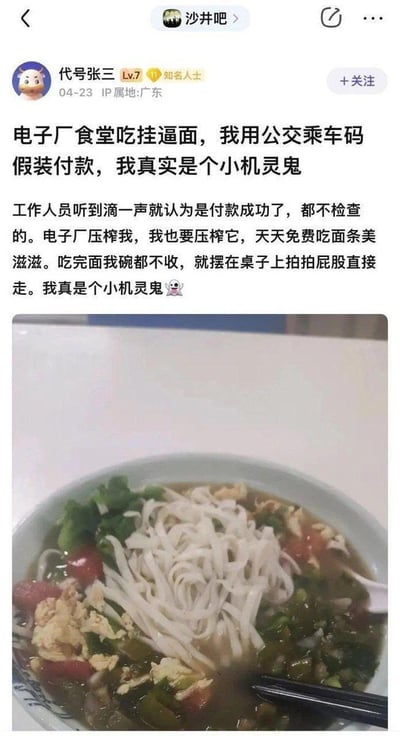 这是百度贴吧沙井吧用户「代号张三」发布的原创帖子，用户称自己在电子厂食堂食用「挂逼面」时，利用工作人员仅靠扫码声音判断付款成功、不检查付款结果的漏洞，使用公交乘车码假装付款，以此每天免费吃食堂面条，还表示因为觉得电子厂压榨自己，所以要「压榨回去」，吃完面后不收拾碗筷就离开，沾沾自喜地称自己是「小机灵鬼」，并配上了自己拍摄的这碗西红柿鸡蛋青菜面的照片。
注：图中无谐音梗、双关或暗示内容。