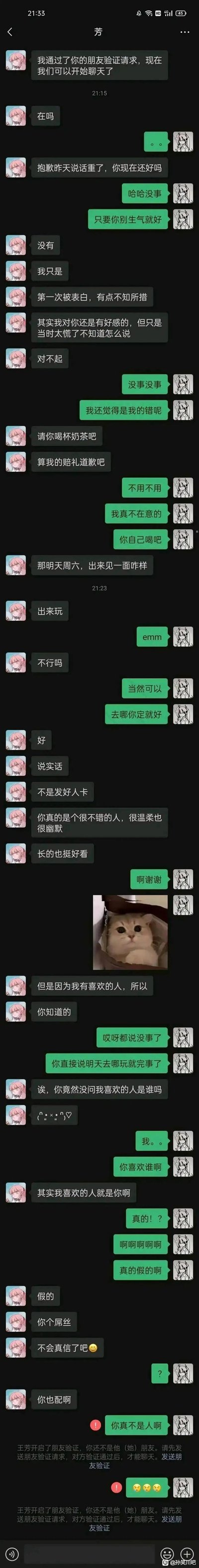 这是一段微信聊天记录截图：用户被备注为“芳”的好友加回后，对方先是为之前的重话道歉，邀约周六见面，还夸赞用户温柔幽默、长相好看，随后引导用户询问自己喜欢的人是谁，在用户激动时突然反转，骂用户“屌丝”“你也配啊”，紧接着拉黑用户，让用户从惊喜瞬间跌入愤怒和无奈的谷底，是一场恶意满满的情感整蛊。
没有双关、谐音梗，纯粹是扎心的反转整蛊。