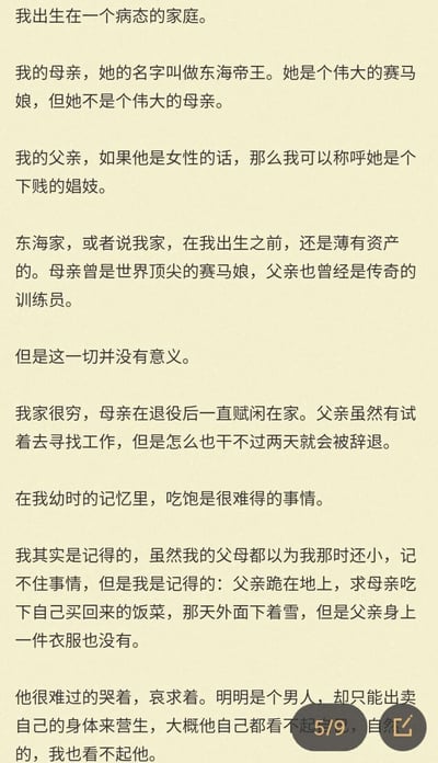 这是一段以第一人称视角呈现的纯文字内容，属于二次元IP《赛马娘》的同人创作。叙述者自称是曾经的顶尖赛马娘东海帝王的孩子，讲述了自己身处的病态且贫困的家庭：在他出生前，家庭还薄有资产，母亲是世界顶尖赛马娘，父亲是传奇训练员，但如今母亲退役后赋闲在家，父亲无法稳定工作，只能靠出卖身体维持生计。叙述者回忆起幼时，父亲曾在雪天赤裸着身体跪地哀求母亲吃饭的场景，这段记忆让他对父亲充满鄙夷，文字整体基调压抑悲凉，构建了一个与原作明亮风格截然不同的悲剧性家庭故事。