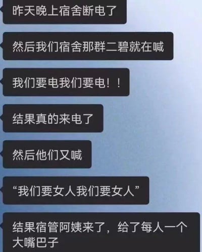 这是一段聊天记录形式的搞笑段子截图，内容为讲述者分享宿舍里的趣事：昨晚宿舍突然断电，室友们起哄大喊“我们要电我们要电！！”，没想到真的立刻来电了；尝到“甜头”的室友们紧接着又大喊“我们要女人我们要女人”，结果等来的不是期待的异性，而是宿管阿姨，还被每人扇了一个大嘴巴子。整个段子通过前后两次喊话的不同结果制造强烈反差，用意料之外的结局营造出滑稽搞笑的效果，没有双关、谐音梗等内容，是典型的校园生活类搞笑段子。